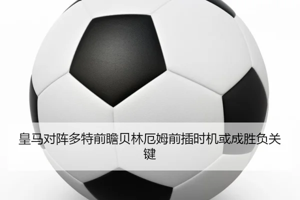 皇马对阵多特前瞻贝林厄姆前插时机或成胜负关键