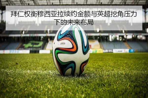 拜仁权衡穆西亚拉续约金额与英超挖角压力下的未来布局